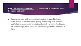 (2)Man is greedy and miserly: - (Comparison of man with Bees,
Squirrels and Ants)
 Comparing man with bees, squirrels, ants and some birds, the
writer proves that man is more greedy and miserly than animals.
Man’s lust to accumulate wealth is unlimited. He stores food items
sell them in high prices while his fellow beings are in a dire need of
them.
 