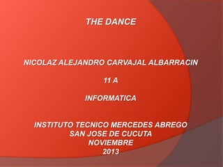 THE DANCE

NICOLAZ ALEJANDRO CARVAJAL ALBARRACIN

11 A
INFORMATICA

INSTITUTO TECNICO MERCEDES ABREGO
SAN JOSE DE CUCUTA
NOVIEMBRE
2013

 