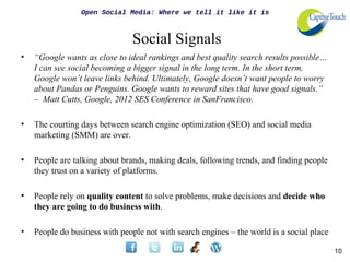 Open Social Media: Where we tell it like it is



                                Social Signals
•   “Google wants as close to ideal rankings and best quality search results possible…
    I can see social becoming a bigger signal in the long term. In the short term,
    Google won’t leave links behind. Ultimately, Google doesn’t want people to worry
    about Pandas or Penguins. Google wants to reward sites that have good signals.”
    – Matt Cutts, Google, 2012 SES Conference in SanFrancisco.

•   The courting days between search engine optimization (SEO) and social media
    marketing (SMM) are over.

•   People are talking about brands, making deals, following trends, and finding people
    they trust on a variety of platforms.

•   People rely on quality content to solve problems, make decisions and decide who
    they are going to do business with.

•   People do business with people not with search engines – the world is a social place

                                                                                           10
 