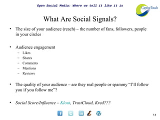 Open Social Media: Where we tell it like it is



                    What Are Social Signals?
•   The size of your audience (reach) – the number of fans, followers, people
    in your circles

•   Audience engagement
     –   Likes
     –   Shares
     –   Comments
     –   Mentions
     –   Reviews


•   The quality of your audience – are they real people or spammy “I’ll follow
    you if you follow me”?

•   Social Score/Influence – Klout, TrustCloud, Kred???

                                                                                 11
 