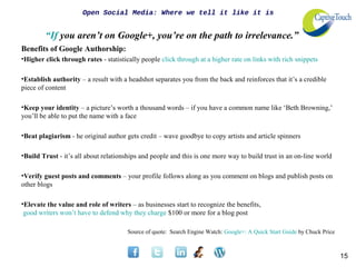 Open Social Media: Where we tell it like it is


        “If you aren’t on Google+, you’re on the path to irrelevance.”
Benefits of Google Authorship:
•Higher click through rates - statistically people click through at a higher rate on links with rich snippets

•Establish authority – a result with a headshot separates you from the back and reinforces that it’s a credible
piece of content

•Keep your identity – a picture’s worth a thousand words – if you have a common name like ‘Beth Browning,’
you’ll be able to put the name with a face

•Beat plagiarism - he original author gets credit – wave goodbye to copy artists and article spinners

•Build Trust - it’s all about relationships and people and this is one more way to build trust in an on-line world

•Verify guest posts and comments – your profile follows along as you comment on blogs and publish posts on
other blogs

•Elevate the value and role of writers – as businesses start to recognize the benefits,
 good writers won’t have to defend why they charge $100 or more for a blog post

                                       Source of quote: Search Engine Watch: Google+: A Quick Start Guide by Chuck Price



                                                                                                                           15
 