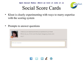 Open Social Media: Where we tell it like it is


               Social Score Cards
• Klout is clearly experimenting with ways to marry expertise
  with the scoring system

• Prompts to answer questions
 