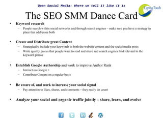 Open Social Media: Where we tell it like it is


          The SEO SMM Dance Card
•   Keyword research
     –   People search within social networks and through search engines – make sure you have a strategy in
         place that addresses both


•   Create and Distribute great Content
     –   Strategically include your keywords in both the website content and the social media posts
     –   Write quality pieces that people want to read and share and search engines find relevant to the
         keyword phrase


•   Establish Google Authorship and work to improve Author Rank
     –   Interact on Google +
     –   Contribute Content on a regular basis


•   Be aware of, and work to increase your social signal
     –   Pay attention to likes, shares, and comments – they really do count


•   Analyze your social and organic traffic jointly – share, learn, and evolve
 