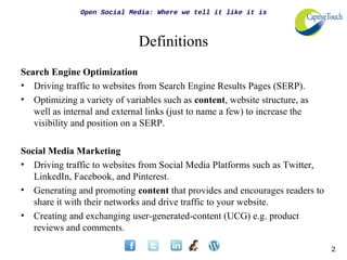 Open Social Media: Where we tell it like it is



                              Definitions
Search Engine Optimization
• Driving traffic to websites from Search Engine Results Pages (SERP).
• Optimizing a variety of variables such as content, website structure, as
   well as internal and external links (just to name a few) to increase the
   visibility and position on a SERP.

Social Media Marketing
• Driving traffic to websites from Social Media Platforms such as Twitter,
   LinkedIn, Facebook, and Pinterest.
• Generating and promoting content that provides and encourages readers to
   share it with their networks and drive traffic to your website.
• Creating and exchanging user-generated-content (UCG) e.g. product
   reviews and comments.

                                                                              2
 
