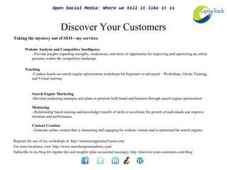 Open Social Media: Where we tell it like it is



                               Discover Your Customers
Taking the mystery out of SEO - my services

       Website Analysis and Competitive Intelligence
          - Provide insights regarding strengths, weaknesses, and areas of opportunity for improving and optimizing an online
          presence within the competitive landscape.

       Teaching
           -Conduct hands-on search engine optimization workshops for beginners to advanced – Workshops, Onsite Training,
           and Virtual training



            Search Engine Marketing
            -Develop marketing strategies and plans to promote both brand and business through search engine optimization

            Mentoring
            - Relationship based training and knowledge transfer of skills to accelerate the growth of individuals and improve
            retention and performance.

            Content Creation
            - Generate online content that is interesting and engaging for website visitors and is optimized for search engines.

Register for one of my workshops at: http://seotrainingpennsylvania.com/
For more locations, visit: http://www.searchengineacademy.com/
Subscribe to my blog for regular tips and insights (plus occasional musings): http://discover-your-customers.com/blog/
 