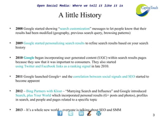 Open Social Media: Where we tell it like it is


                                  A little History
•   2008 Google started showing “search customization” messages to let people know that their
    results had been modified (geography, previous search query, browsing patterns)

•   2009 Google started personalizing search results to refine search results based on your search
    history

•   2010 Google began incorporating user generated content (UGC) within search results pages
    because they saw that it was important to consumers. They also started
    using Twitter and Facebook links as a ranking signal in late 2010.

•   2011 Google launched Google+ and the correlation between social signals and SEO started to
    become apparent

•   2012 – Bing Partners with Klout – “Marrying Search and Influence” and Google introduced
    Search, plus Your World which incorporated personal results (G+ posts and photos), profiles
    in search, and people and pages related to a specific topic

•   2013 – It’s a whole new world – everyone is talking about SEO and SMM
                                                                                                     3
 