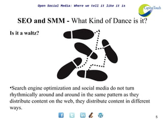 Open Social Media: Where we tell it like it is




   SEO and SMM - What Kind of Dance is it?
Is it a waltz?




•Search engine optimization and social media do not turn
rhythmically around and around in the same pattern as they
distribute content on the web, they distribute content in different
ways.
                                                                      5
 