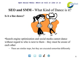 Open Social Media: Where we tell it like it is




   SEO and SMM - What Kind of Dance is it?
Is it a line dance?




•Search engine optimization and social media cannot dance
without regard to who is next to them – they must be aware of
each other
   – There are similar steps, but they are executed somewhat differently


                                                                           6
 