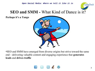 Open Social Media: Where we tell it like it is




   SEO and SMM - What Kind of Dance is it?
Perhaps it’s a Tango




•SEO and SMM have emerged from diverse origins but strive toward the same
end – delivering valuable content and engaging experience that generates
leads and drives traffic


                                                                            7
 