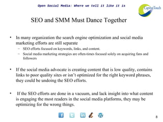 Open Social Media: Where we tell it like it is



             SEO and SMM Must Dance Together

•   In many organization the search engine optimization and social media
    marketing efforts are still separate
     – SEO efforts focused on keywords, links, and content.
     – Social media marketing strategies are often-times focused solely on acquiring fans and
       followers


•   If the social media advocate is creating content that is low quality, contains
    links to poor quality sites or isn’t optimized for the right keyword phrases,
    they could be undoing the SEO efforts.

•    If the SEO efforts are done in a vacuum, and lack insight into what content
    is engaging the most readers in the social media platforms, they may be
    optimizing for the wrong things.

                                                                                                8
 