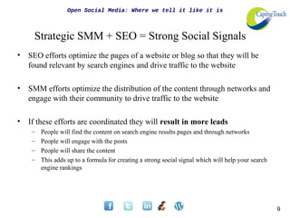 Open Social Media: Where we tell it like it is



     Strategic SMM + SEO = Strong Social Signals
•   SEO efforts optimize the pages of a website or blog so that they will be
    found relevant by search engines and drive traffic to the website

•   SMM efforts optimize the distribution of the content through networks and
    engage with their community to drive traffic to the website

•   If these efforts are coordinated they will result in more leads
     –   People will find the content on search engine results pages and through networks
     –   People will engage with the posts
     –   People will share the content
     –   This adds up to a formula for creating a strong social signal which will help your search
         engine rankings




                                                                                                     9
 