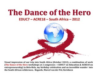 The Dance of the Hero
             EDUC7 – ACRE18 – South Africa – 2012



                                                •




Visual impression of our trip into South Africa (October 2012), a combination of work
(The Dance of the Hero workshops at 2 congresses = EDUC7 on Education & ACRE18 on
entrepreneurship) in Bela-Bela, my birthday celebration and an incredible wander into
the South African wilderness. Regards, Marcel van der Pol, Keridwen
 