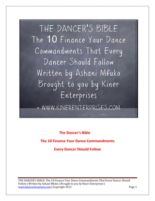 The Dancer’s Bible

                The 10 Finance Your Dance Commandments

                          Every Dancer Should Follow




THE DANCER'S BIBLE: The 10 Finance Your Dance Commandments That Every Dancer Should
Follow | Written by Ashani Mfuko | Brought to you by Kiner Enterprises |
www.kinerenterprises.com | Copyright 2013                                         Page 1
 