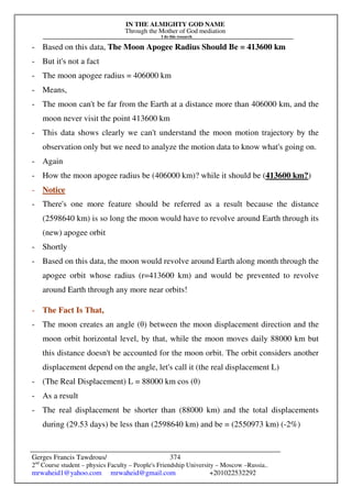 IN THE ALMIGHTY GOD NAME
Through the Mother of God mediation
I do this research
Gerges Francis Tawdrous/
2nd
Course student – physics Faculty – People's Friendship University – Moscow –Russia..
mrwaheid1@yahoo.com mrwaheid@gmail.com +201022532292
374
- Based on this data, The Moon Apogee Radius Should Be = 413600 km
- But it's not a fact
- The moon apogee radius = 406000 km
- Means,
- The moon can't be far from the Earth at a distance more than 406000 km, and the
moon never visit the point 413600 km
- This data shows clearly we can't understand the moon motion trajectory by the
observation only but we need to analyze the motion data to know what's going on.
- Again
- How the moon apogee radius be (406000 km)? while it should be (413600 km?)
- Notice
- There's one more feature should be referred as a result because the distance
(2598640 km) is so long the moon would have to revolve around Earth through its
(new) apogee orbit
- Shortly
- Based on this data, the moon would revolve around Earth along month through the
apogee orbit whose radius (r=413600 km) and would be prevented to revolve
around Earth through any more near orbits!
- The Fact Is That,
- The moon creates an angle (θ) between the moon displacement direction and the
moon orbit horizontal level, by that, while the moon moves daily 88000 km but
this distance doesn't be accounted for the moon orbit. The orbit considers another
displacement depend on the angle, let's call it (the real displacement L)
- (The Real Displacement) L = 88000 km cos (θ)
- As a result
- The real displacement be shorter than (88000 km) and the total displacements
during (29.53 days) be less than (2598640 km) and be = (2550973 km) (-2%)
 