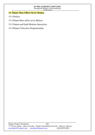 IN THE ALMIGHTY GOD NAME
Through the Mother of God mediation
I do this research
Gerges Francis Tawdrous/
2nd
Course student – physics Faculty – People's Friendship University – Moscow –Russia..
mrwaheid1@yahoo.com mrwaheid@gmail.com +201022532292
483
13- Planet Mass Effect On its Motion
13-1 Preface
13-2 Planet Mass effect on its Motion
13-3 Saturn and Earth Motions Interaction
13-4 Planets Velocities Proportionality
 