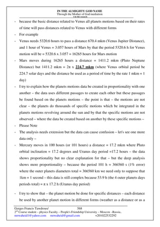 IN THE ALMIGHTY GOD NAME
Through the Mother of God mediation
I do this research
Gerges Francis Tawdrous/
2nd
Course student – physics Faculty – People's Friendship University – Moscow –Russia..
mrwaheid1@yahoo.com mrwaheid@gmail.com +201022532292
568
- because the basic distance related to Venus all planets motions based on their rates
of time will pass distances related to Venus with different forms
- For example
- Venus needs 5320.6 hours to pass a distance 670.4 mkm (Venus Jupiter Distance),
and 1 hour of Venus = 3.057 hours of Mars by that the period 5320.6 h for Venus
motion will be = 5320.6 x 3.057 = 16265 hours for Mars motion
- Mars moves during 16265 hours a distance = 1411.2 mkm (Pluto Neptune
Distance) but 1411.2 mkm = 2π x 224.7 mkm (where Venus orbital period be
224.7 solar days and the distance be used as a period of time by the rate 1 mkm = 1
day)
- I try to explain how the planets motions data be created in proportionality with one
another – the data uses different passages to create each other but these passages
be found based on the planets motions – the point is that – the motions are not
clear – the planets do thousands of specific motions which be integrated in the
planets motions revolving around the sun and by that the specific motions are not
observed – where the data be created based on another by these specific motions –
- Please Note
- The analysis needs extension but the data can cause confusion – let's see one more
data only –
- Mercury moves in 100 hours (or 101 hours) a distance = 17.2 mkm where Pluto
orbital inclination = 17.2 degrees and Uranus day period =17.2 hours – the data
shows proportionality but no clear explanation for that – but the deep analysis
shows more proportionality – because the period 101 h = 366560 s (1% error)
where the outer planets diameters total = 366560 km we need only to suppose that
1km = 1 second – this data is still complex because 53.9 h (the 4 outer planets days
periods total) = π x 17.2 h (Uranus day period)
- I try to show that – the planet motion be done for specific distances – each distance
be used by another planet motion in different forms (weather as a distance or as a
 