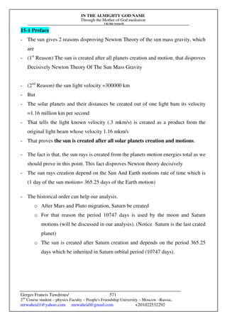 IN THE ALMIGHTY GOD NAME
Through the Mother of God mediation
I do this research
Gerges Francis Tawdrous/
2nd
Course student – physics Faculty – People's Friendship University – Moscow –Russia..
mrwaheid1@yahoo.com mrwaheid@gmail.com +201022532292
571
15-1 Preface
- The sun gives 2 reasons disproving Newton Theory of the sun mass gravity, which
are
- (1st
Reason) The sun is created after all planets creation and motion. that disproves
Decisively Newton Theory Of The Sun Mass Gravity
- (2nd
Reason) the sun light velocity =300000 km
- But
- The solar planets and their distances be created out of one light bam its velocity
=1.16 million km per second
- That tells the light known velocity (.3 mkm/s) is created as a product from the
original light beam whose velocity 1.16 mkm/s
- That proves the sun is created after all solar planets creation and motions.
- The fact is that, the sun rays is created from the planets motion energies total as we
should prove in this point. This fact disproves Newton theory decisively
- The sun rays creation depend on the Sun And Earth motions rate of time which is
(1 day of the sun motion= 365.25 days of the Earth motion)
- The historical order can help our analysis.
o After Mars and Pluto migration, Saturn be created
o For that reason the period 10747 days is used by the moon and Saturn
motions (will be discussed in our analysis). (Notice Saturn is the last crated
planet)
o The sun is created after Saturn creation and depends on the period 365.25
days which be inherited in Saturn orbital period (10747 days).
 