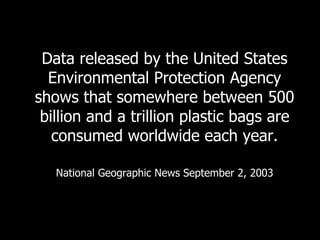 Data released by the United States Environmental Protection Agency shows that somewhere between 500 billion and a trillion plastic bags are consumed worldwide each year. National Geographic News September 2, 2003 