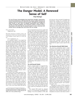 REFLECTIONS ON SELF: IMMUNITY AND BEYOND
                                                                       VIEWPOINT

                              The Danger Model: A Renewed
                                     Sense of Self
                                                                      Polly Matzinger

       For over 50 years immunologists have based their thoughts, experiments,                             the discovery that activated B lymphocytes
       and clinical treatments on the idea that the immune system functions by                             hypermutate, creating new, potentially self-
       making a distinction between self and nonself. Although this paradigm has                           reactive cells. Realizing that autoimmunity
       often served us well, years of detailed examination have revealed a                                 would be rare if immunity required the coop-
       number of inherent problems. This Viewpoint outlines a model of immu-                               eration of two cells, Bretscher and Cohn (14 )
       nity based on the idea that the immune system is more concerned with                                added a new cell (the helper, later found to be
       entities that do damage than with those that are foreign.                                           a T cell) and a new signal (help), proposing
                                                                                                           that the B cell would die if it recognized
First, do no harm.                                       been incorporated into previous models [for       antigen in the absence of help (Fig. 1B). In
   –Hippocratic oath                                     example, why major histocompatibility com-        1975, Lafferty and Cunningham (15) dealt
                                                         plex (MHC)–mismatched kidney transplants          with the finding that T cells respond more




                                                                                                                                                                Downloaded from www.sciencemag.org on October 1, 2009
Of all the mysteries in modern science, the              from living donors often perform better than      strongly against foreign cells of their own
mechanisms of self versus nonself recognition            MHC-compatible kidneys from cadavers (4);         species than against cells of another species,
in the immune system ranks at or near the                why liver transplants are rejected less vigor-    by adding another cell and another signal.
top.                                                     ously than hearts; why women seem to be           They proposed that T cells also need a second
    –D. E. Koshland Jr. (1)                              more susceptible than men to certain autoim-      signal (named “costimulation”), which they
    As a graduate student, I was taught that             mune diseases; why Rh disease of the new-         receive from “stimulator” cells [now called
the immune system functions by discriminat-              born is a problem in the second pregnancy,        antigen-presenting cells (APCs)], and sug-
ing between self (defined early in life) and             but not the first; why graft-versus-host dis-     gested that this signal is species specific (Fig.
nonself (anything that comes later), tolerating          ease is less severe in recipients that have had   1C).
self and attacking nonself. Although this el-            gentle rather than harsh preconditioning treat-
egantly simple idea seemed to make a lot of              ments (5, 6 ); and so on] without adding          The Infectious-Nonself (INS) Model
sense, it had problems from the beginning                special new situation-specific assumptions.       The need for costimulation posed a major
and has failed over the years to explain a                   This Viewpoint will first trace the history   problem for SNS models. If, as they assumed,
great number of findings. For example, what              of the self-nonself (SNS) model, showing          the decision to respond is made by antigen-
happens when “self ” changes? How do or-                 how it had to be modified over the years to       specific cells, and if self-reactive ones are
ganisms go through puberty, metamorphosis,               accommodate new data, then give a brief           deleted, then immunity can be directed
pregnancy, and aging without attacking new-              description of the Danger model, and show         against nonself. If, however, responses are
ly changed tissues? Why do mammalian                     how it is leading us to a new way of thinking     initiated by APCs, which are not antigen
mothers not reject their fetuses or attack their         about self-recognition. Those readers who         specific (they capture all sorts of self and
newly lactating breasts, which produce milk              may already have encountered some of these        foreign substances), then immunity cannot be
proteins that were not part of earlier “self ”?          concepts (2, 7–9) will find more details in the   directed only against nonself. The concept of
Why do we fail to make immune responses to               supplementary Web material on Science On-         costimulation was therefore essentially ig-
vaccines composed of inert foreign proteins              line (10).                                        nored until it was rediscovered experimental-
unless we add noxious substances, collective-                                                              ly by Jenkins and Schwartz in 1986 (16 ). In
ly known as “adjuvants”? Why do we fail to               The Self-Nonself Models                           1989, Janeway offered an ingenious solution
reject tumors, even when many clearly ex-                Burnet’s original model (11) suggested (Fig.      (17), suggesting that APCs have their own
press new or mutated proteins? Why do most               1) that (i) each lymphocyte expresses multi-      form of SNS discrimination and can recog-
of us harbor autoreactive lymphocytes with-              ple copies of a single surface receptor specif-   nize evolutionarily distant pathogens. He pro-
out any sign of autoimmune disease, while a              ic for a foreign entity, (ii) signaling through   posed that APCs are quiescent (a very impor-
few individuals succumb?                                 this surface antibody initiates the immune        tant and previously unappreciated point) until
    To answer some of these questions, I pro-            response, and (iii) the self-reactive lympho-     they are activated via a set of germ line–
posed the Danger model, which suggests that              cytes are deleted early in life [based on         encoded pattern recognition receptors (PRRs)
the immune system is more concerned with                 Owen’s discovery that nonidentical cattle         that recognize conserved pathogen-associated
damage than with foreignness, and is called              twins were mutually tolerant of each other’s      molecular patterns (PAMPs) on bacteria. On
into action by alarm signals from injured                blood cells (12)]. This straightforward model     activation, APCs up-regulate costimulatory
tissues, rather than by the recognition of non-          gained general acceptance when Medawar et         signals, process the bacterial antigens, and
self (2, 3). In the intervening 7 years, in              al. found that adult mice would accept for-       present them to passing T cells (Fig. 1D). The
conversations with a wide variety of people, I           eign skin grafts if they had been injected as     PRRs, he wrote, allow APCs to discriminate
discovered that this simple idea not only of-            babies with cells from the donors (13). In        between “infectious-nonself ” and “noninfec-
fers answers to broad immunological ques-                1960, Burnet and Medawar shared the Nobel         tious-self ” (18).
tions, it also covers many details that had not          Prize for their work, and the SNS discrimi-           Although the essence of SNS recognition
                                                         nation model has dominated the field ever         was temporarily saved, Janeway’s infectious-
                                                         since.                                            nonself (INS) model created new complexi-
Ghost Lab, Laboratory for Cellular and Molecular Im-
munology, National Institute of Allergy and Infectious
                                                             The original SNS model has changed,           ties while solving old problems. It could not
Diseases, National Institutes of Health, Bethesda, MD    however, to accommodate incompatible new          explain why viruses stimulate immunity, why
20892, USA. E-mail: pcm@helix.nih.gov                    findings. It was first modified in 1969, after    transplants are rejected, what induces autoim-

                                                www.sciencemag.org SCIENCE VOL 296 12 APRIL 2002                                                               301
 