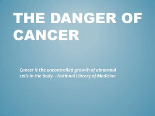 THE DANGER OF
CANCER
Cancer is the uncontrolled growth of abnormal
cells in the body. –National Library of Medicine
 