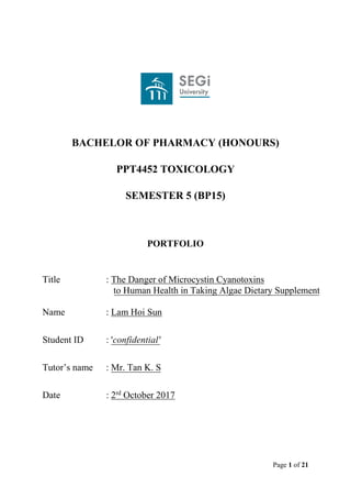 Page 1 of 21
BACHELOR OF PHARMACY (HONOURS)
PPT4452 TOXICOLOGY
SEMESTER 5 (BP15)
PORTFOLIO
Title : The Danger of Microcystin Cyanotoxins
to Human Health in Taking Algae Dietary Supplement
Name : Lam Hoi Sun
Student ID : 'confidential'
Tutor’s name : Mr. Tan K. S
Date : 2rd
October 2017
 