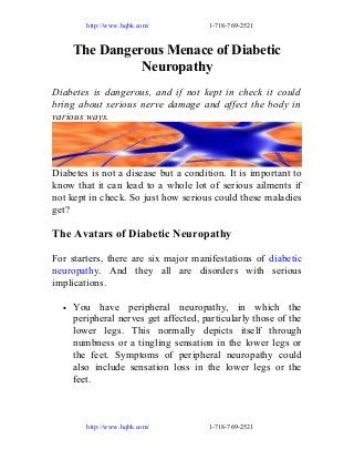 http://www.hqbk.com/

1-718-769-2521

The Dangerous Menace of Diabetic
Neuropathy
Diabetes is dangerous, and if not kept in check it could
bring about serious nerve damage and affect the body in
various ways.

Diabetes is not a disease but a condition. It is important to
know that it can lead to a whole lot of serious ailments if
not kept in check. So just how serious could these maladies
get?

The Avatars of Diabetic Neuropathy
For starters, there are six major manifestations of diabetic
neuropathy. And they all are disorders with serious
implications.
•

You have peripheral neuropathy, in which the
peripheral nerves get affected, particularly those of the
lower legs. This normally depicts itself through
numbness or a tingling sensation in the lower legs or
the feet. Symptoms of peripheral neuropathy could
also include sensation loss in the lower legs or the
feet.

http://www.hqbk.com/

1-718-769-2521

 