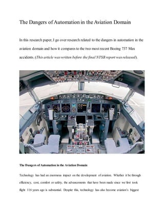 The Dangers ofAutomation in theAviation Domain
In this research paper, I go over research related to the dangers in automation in the
aviation domain and how it compares to the two most recent Boeing 737 Max
accidents. (This article waswritten before the final NTSB report wasreleased).
The Dangers of Automation in the Aviation Domain
Technology has had an enormous impact on the development of aviation. Whether it be through
efficiency, cost, comfort or safety, the advancements that have been made since we first took
flight 116 years ago is substantial. Despite this, technology has also become aviation’s biggest
 