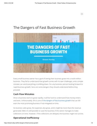 5/9/22, 8:52 AM The Dangers of Fast Business Growth - Shawn Nutley | Entrepreneurship
https://shawnnutley.net/the-dangers-of-fast-business-growth/ 1/4
The Dangers of Fast Business Growth
Every small business owner has a goal of seeing their business grow into a multi-million
business. They fail to understand that growth comes with its own challenges, and a simple
mistake can send everything crumbling down. For any business person looking forward to
rapid business growth, here are some dangers they should understand before they
proceed.
Cash Flow Mistakes
Once a business starts to grow rapidly, it will be hard to understand how money enters
and exits. Unfortunately, this is one of the dangers of fast business growth that can kill
even the most promising business if not mitigated on time. 
As business sales grow, the expenses also grow, and it might be more than the revenue
generated. Well, it’s still possible to save the business if the owner manages to make
collections on time. However, if the collections are delayed, the business might not survive.
Operational Inefficiency
a
a
 