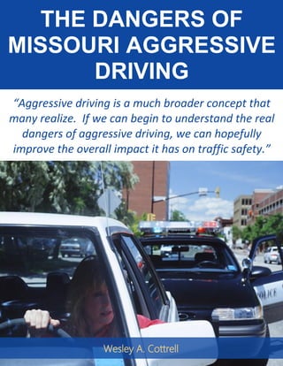THE DANGERS OF
MISSOURI AGGRESSIVE
DRIVING
“Aggressive driving is a much broader concept that
many realize. If we can begin to understand the real
dangers of aggressive driving, we can hopefully
improve the overall impact it has on traffic safety.”
Wesley A. Cottrell
 