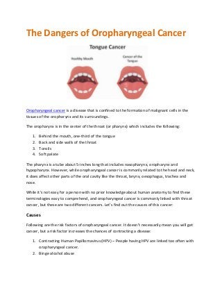 The Dangers of Oropharyngeal Cancer
Oropharyngeal cancer is a disease that is confined to the formation of malignant cells in the
tissues of the oropharynx and its surroundings.
The oropharynx is in the center of the throat (or pharynx) which includes the following:
1. Behind the mouth, one-third of the tongue
2. Back and side walls of the throat
3. Tonsils
4. Soft palate
The pharynx is a tube about 5-inches long that includes nasopharynx, oropharynx and
hypopharynx. However, while oropharyngeal cancer is commonly related to the head and neck,
it does affect other parts of the oral cavity like the throat, larynx, oesophagus, trachea and
nose.
While it’s not easy for a person with no prior knowledge about human anatomy to find these
terminologies easy to comprehend, and oropharyngeal cancer is commonly linked with throat
cancer, but these are two different cancers. Let’s find out the causes of this cancer:
Causes
Following are the risk factors of oropharyngeal cancer. It doesn’t necessarily mean you will get
cancer, but a risk factor increases the chances of contracting a disease:
1. Contracting Human Papillomavirus (HPV) – People having HPV are linked too often with
oropharyngeal cancer.
2. Binge alcohol abuse
 