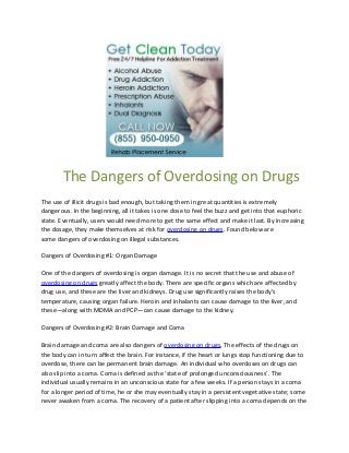 The Dangers of Overdosing on Drugs
The use of illicit drugs is bad enough, but taking them in great quantities is extremely
dangerous. In the beginning, all it takes is one dose to feel the buzz and get into that euphoric
state. Eventually, users would need more to get the same effect and make it last. By increasing
the dosage, they make themselves at risk for overdosing on drugs. Found below are
some dangers of overdosing on illegal substances.

Dangers of Overdosing #1: Organ Damage

One of the dangers of overdosing is organ damage. It is no secret that the use and abuse of
overdosing on drugs greatly affect the body. There are specific organs which are affected by
drug use, and these are the liver and kidneys. Drug use significantly raises the body’s
temperature, causing organ failure. Heroin and inhalants can cause damage to the liver, and
these—along with MDMA and PCP—can cause damage to the kidney.

Dangers of Overdosing #2: Brain Damage and Coma

Brain damage and coma are also dangers of overdosing on drugs. The effects of the drugs on
the body can in turn affect the brain. For instance, if the heart or lungs stop functioning due to
overdose, there can be permanent brain damage. An individual who overdoses on drugs can
also slip into a coma. Coma is defined as the ‘state of prolonged unconsciousness’. The
individual usually remains in an unconscious state for a few weeks. If a person stays in a coma
for a longer period of time, he or she may eventually stay in a persistent vegetative state; some
never awaken from a coma. The recovery of a patient after slipping into a coma depends on the
 