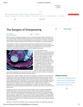 8/8/2016 The Dangers of Overgreasing
http://www.machinerylubrication.com/Read/28664/dangers­of­overgreasing­ 1/3
 
Current Issue
Archive
Subscribe
  Search:   
The Dangers of Overgreasing
Noria Corporation  
Tags: greases, grease guns
When it comes to regreasing bearings, more is not always the better option and actually can
be a costly mistake. Instead, greasing should be set on a frequency with proper calculations
used to determine the amount of grease needed at each relubrication. The determining factor
for the amount required is based on the dimensions of the bearing or the bearing housing.
Overgreasing can lead to high operating temperatures, collapsed seals and in the case of
greased electric motors, energy loss and failures. The best ways to avoid these problems are
to establish a maintenance program, use calculations to determine the correct lubricant
amount and frequency of relubrication, and utilize feedback instruments.
Too much grease volume
(overgreasing) in a bearing cavity will
cause the rotating bearing elements to
begin churning the grease, pushing it
out of the way, resulting in energy
loss and rising temperatures. This
leads to rapid oxidation (chemical
degradation) of the grease as well as
an accelerated rate of oil bleed, which
is a separation of the oil from the
thickener. The heat that has been
generated over time along with the oil
bleed eventually will cook the grease
thickener into a hard, crusty build­up
that can impair proper lubrication and
even block new grease from reaching the core of the bearing. This can result in accelerated
wear of the rolling elements and then component failure.
Seal damage is another negative side effect of overgreasing. Grease guns can produce up to
15,000 psi, and when you overgrease a bearing housing, the lip seals can rupture, allowing
contaminants such as water and dirt to gain access into the bearing housing. Keep in mind
that lip seals usually fail around 500 psi. This excessive pressure can also damage single and
double­shielded bearings, causing the shields facing the grease supply to collapse into the
bearing race and leading to wear and eventually failure. When too much pressure is
generated from a grease gun due to overgreasing, it is easy for the hard, crusty grease
formed from heat (high operating temperatures) to be broken apart and sent directly into the
bearing track.
Overgreasing electric motor cavities has the same effect as with any bearing application
except that grease can reach the motor windings. When filled completely with grease, an
electric motor bearing will generate excessive heat due to churning. This results in energy
loss as well as an accelerated rate of oil bleed and hardening of the grease thickener. Again,
the high pressure applied from a grease gun can result in grease finding its way between the
shaft and inner bearing cap and pressing into the inside of the motor. The result over time is
the coating of the electric motor windings with grease, which leads to both winding insulation
and bearing failures.
Setting up a maintenance program is key to solving the problem of overgreasing. Each lube
Click Here
Related Articles
Avoiding Grease Incompatibility Problems
A Better Approach for Greasing Bearings
Choosing a High­Temperature Lubricant
Best Methods for Analyzing Grease
Click Here
Home  | Buyers Guide  | Glossary  | Events  | Bookstore  | Newsletters  | Browse Topics  
GREASES HYDRAULICS INDUSTRIAL LUBRICANTS SYNTHETICS FILTRATION STORAGE/HANDLING OIL ANALYSIS
7 Tweet
 