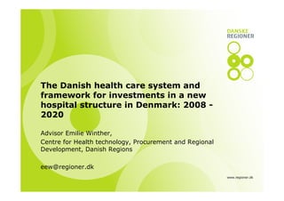 The Danish health care system and
framework for investments in a new
hospital structure in Denmark: 2008 2020
Advisor Emilie Winther,
Centre for Health technology, Procurement and Regional
Development, Danish Regions
eew@regioner.dk
www.regioner.dk

 