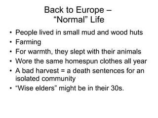 Back to Europe –  “Normal” Life People lived in small mud and wood huts Farming For warmth, they slept with their animals Wore the same homespun clothes all year A bad harvest = a death sentences for an isolated community “ Wise elders” might be in their 30s. 