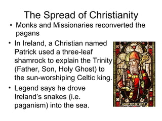 The Spread of Christianity Monks and Missionaries reconverted the pagans In Ireland, a Christian named Patrick used a three-leaf shamrock to explain the Trinity (Father, Son, Holy Ghost) to the sun-worshiping Celtic king.  Legend says he drove Ireland’s snakes (i.e. paganism) into the sea. 