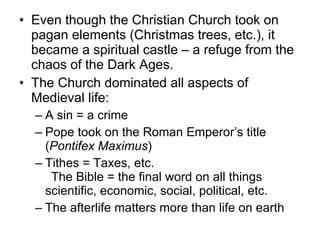 Even though the Christian Church took on pagan elements (Christmas trees, etc.), it became a spiritual castle – a refuge from the chaos of the Dark Ages. The Church dominated all aspects of Medieval life: A sin = a crime   Pope took on the Roman Emperor’s title ( Pontifex Maximus ) Tithes = Taxes, etc.  The Bible = the final word on all things scientific, economic, social, political, etc. The afterlife matters more than life on earth 