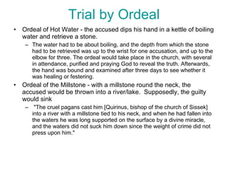 Trial by Ordeal Ordeal of Hot Water - the accused dips his hand in a kettle of boiling water and retrieve a stone. The water had to be about boiling, and the depth from which the stone had to be retrieved was up to the wrist for one accusation, and up to the elbow for three. The ordeal would take place in the church, with several in attendance, purified and praying God to reveal the truth. Afterwards, the hand was bound and examined after three days to see whether it was healing or festering. Ordeal of the Millstone - with a millstone round the neck, the accused would be thrown into a river/lake.  Supposedly, the guilty would sink "The cruel pagans cast him [Quirinus, bishop of the church of Sissek] into a river with a millstone tied to his neck, and when he had fallen into the waters he was long supported on the surface by a divine miracle, and the waters did not suck him down since the weight of crime did not press upon him." 