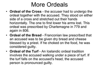 More Ordeals Ordeal of the Cross  - the accuser had to undergo the ordeal together with the accused. They stood on either side of a cross and stretched out their hands horizontally. The one to first lower his arms lost. This ordeal was prescribed by Charlemagne in 779 and again in 806.  Ordeal of the Bread  - Franconian law prescribed that an accused was to be given dry bread and cheese blessed by a priest. If he choked on the food, he was considered guilty. Ordeal of the Turf  - An Icelandic ordeal tradition involves the accused walking under a piece of turf. If the turf falls on the accused's head, the accused person is pronounced guilty. 