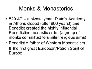 Monks & Monasteries 529 AD – a pivotal year.  Plato’s Academy in Athens closed (after 900 years!) and Benedict created the highly influential Benedictine monastic order (a group of monks committed to similar religious aims) Benedict = father of Western Monasticism & the first great European/Patron Saint of Europe 