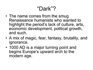 “ Dark”? The name comes from the smug Renaissance humanists who wanted to highlight the period’s lack of culture, arts, economic development, political growth, and such. A mix of magic, fear, fantasy, brutality, and ignorance. 1000 AD is a major turning point and begins Europe’s upward arch to the modern age. 