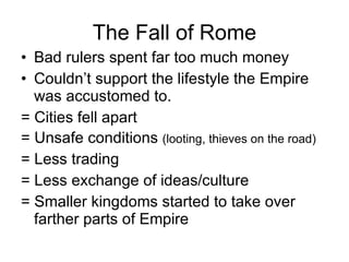 The Fall of Rome Bad rulers spent far too much money Couldn’t support the lifestyle the Empire was accustomed to. = Cities fell apart = Unsafe conditions  (looting, thieves on the road) = Less trading = Less exchange of ideas/culture = Smaller kingdoms started to take over farther parts of Empire 