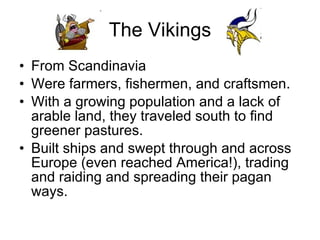 The Vikings From Scandinavia Were farmers, fishermen, and craftsmen. With a growing population and a lack of arable land, they traveled south to find greener pastures. Built ships and swept through and across Europe (even reached America!), trading and raiding and spreading their pagan ways. 
