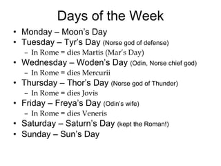 Days of the Week Monday – Moon’s Day Tuesday – Tyr’s Day  (Norse god of defense) In Rome = dies Martis (Mar’s Day) Wednesday – Woden’s Day  (Odin, Norse chief god) In Rome = dies Mercurii Thursday – Thor’s Day  (Norse god of Thunder) In Rome = dies Jovis Friday – Freya’s Day  (Odin’s wife) In Rome = dies Veneris Saturday – Saturn’s Day  (kept the Roman!) Sunday – Sun’s Day 