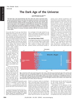 THE DARK SIDE
SPECIAL SECTION


                   REVIEW


                                                 The Dark Age of the Universe
                                                                             Jordi Miralda-Escude1,2,3
                                                                                                ´

                     The Dark Age is the period between the time when the cosmic microwave back-                        geneous and in thermal equilibrium) also
                     ground was emitted and the time when the evolution of structure in the universe led                reveal that for these primordial, small-am-
                     to the gravitational collapse of objects, in which the ﬁrst stars were formed. The                 plitude fluctuations to have grown into the
                     period of reionization started with the ionizing light from the ﬁrst stars, and it ended           present galaxies, clusters, and large-scale
                     when all the atoms in the intergalactic medium had been reionized. The most distant                structures of the universe through gravita-
                     sources of light known at present are galaxies and quasars at redshift z Х 6, and their            tional evolution, the presence of dark mat-
                     spectra indicate that the end of reionization was occurring just at that time. The Cold            ter is required. More recently, another com-
                     Dark Matter theory for structure formation predicts that the ﬁrst sources formed                   ponent has been identified, called dark
                     much earlier.                                                                                      energy, which has become the dominant
                                                                                                                        component of the universe at the present
                  It was only about 75 years ago when Edwin            the wavelength of the light emitted by any       epoch and is causing an acceleration of the
                  Hubble discovered that we live in a universe         object at that epoch and reaching us at the      expansion of the universe (10, 11).The
                  of galaxies in expansion. At about the same          present time has been stretched, owing to the    Wilkinson Microwave Anisotropy Probe
                  time, Alexander Friedmann used the cosmo-            expansion of the universe.                       (WMAP) (12, 13) showed that the baryonic
                  logical principle (the assumption that the uni-                                                       matter accounts for only ϳ17% of all mat-
                  verse can be approximated on large scales as         The Cold Dark Matter Model                       ter, with the rest being the dark matter, and
                  homogeneous and isotropic) to write down             Cosmological observations can be accounted       has confirmed the presence of the dark
                  the basic equations governing the structure          for by the Cold Dark Matter (CDM) model          energy (14, 15). Although the CDM model
                  and evolution of the universe in the Big Bang        [see (1–3) for reviews]. The model assumes       with the added dark energy agrees with
                  model, starting from Einstein’s theory of            that in addition to ordinary matter made of      many observations, cosmologists have no
                  General Relativity. By the end of the 20th           protons, neutrons, and electrons (usually re-    idea what the nature of the dark matter and
                  century, much evidence
                  had accumulated showing
                  that the early universe was
                  close to homogeneous,
                  even on the small scales of
                  the present galaxies. The
                  fundamental question is
                  how the universe went
                  from this initial nearly ho-
                  mogeneous state to the
                  present-day          extremely
                  complex form, in which
                  matter has collapsed into
                  galaxies and smaller struc-
                  tures.
                       I will review the history
                  of the universe from the
                  time of emission of the
                  cosmic microwave back-
                  ground (CMB) to the time
                  when the first objects col- Fig. 1. Overview of the main events discussed in this review, with the top axis showing the age of the universe and
                  lapsed gravitationally. An the bottom axis the corresponding redshift, for the currently favored model (same parameters as in Fig. 2). Blue
                                                    represents atomic regions, and red, ionized regions. Matter in the universe recombined in a homogeneous manner at
                  overview of these events z Х 1200. Later, when the ﬁrst stars formed and emitted ionizing radiation, ionized regions formed around the sources
                  will be described, with re- that eventually overlapped, ﬁlling all of space. The size of the HII regions should be much smaller on the redshift scale
                  spect to the time and the than shown here and is drawn only for illustration.
                  redshift at which they take
                  place (Fig. 1). Cosmologists generally use the       ferred to as baryonic matter in cosmology),         the dark energy may be, and why this mat-
                  redshift z to designate a cosmic epoch. The          there is also dark matter, which behaves as a       ter and energy should have comparable
                  quantity 1 ϩ z is the factor by which the            collection of collisionless particles having no     densities at the present time.
                  universe has expanded from that epoch to the         interactions other than gravity and which was           Nevertheless, as the parameters of this
                  present time and is also the factor by which         initially cold (that is, the particles had a very   CDM model are measured more precisely,
                                                                       small velocity dispersion). Observations have       the predictions for the number of objects of
                                                                       confirmed the existence of dark matter in           different mass that should be gravitationally
                  1
                    Department of Astronomy, The Ohio State Univer-    galaxy halos and clusters of galaxies [e.g.,        collapsing at every epoch in the universe
                  sity, Columbus, OH 43210, USA. 2Institute for Ad-
                                                                       (4–9)]. The intensity fluctuations of the CMB       have become more robust. Bound objects
                  vanced Study, Princeton, NJ 08540, USA. Institut
                                                              3

                  d’Estudis Espacials de Catalunya/ICREA, Barcelona,   (the relic radiation that is left over from the     form when the primordial fluctuations reach
                  Spain. E-mail: jordi@astronomy.ohio-state.edu        epoch when the universe was nearly homo-            an amplitude near unity, entering the nonlin-

           1904                                             20 JUNE 2003 VOL 300 SCIENCE www.sciencemag.org
 