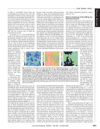 THE DARK SIDE




                                                                                                                                                                SPECIAL SECTION
of light at wavelengths shorter than the              the gas in their own halos, allowing ionizing       only, before reionization) ejected by massive
Lyman-alpha (Ly␣) emission line of H. If the          photons to escape. The reionization then pro-       stars (71, 72).
intergalactic medium is atomic, then any pho-         ceeded by the expansion of ionization fronts
tons emitted at wavelengths shorter than Ly␣          around the sources (Fig. 5), separating the uni-    Electron Scattering of the CMB by the
(121.6 nm) would be scattered by H at some            verse into ionized bubbles and an atomic me-        Reionized Universe
point on their journey to us, when their wave-        dium between the bubbles (63). The ionized          Reionization made most of the electrons in
length is redshifted to the Ly␣ line. The mean        bubbles grew and overlapped, until every low-       the universe free of their atomic binding, and
density of H in the universe, when it is all in       density region of the universe was reionized;       able to scatter the CMB photons again. Be-
atomic form, is enough to provide a scatter-          this moment defines the end of the reionization     fore recombination at z ϭ 1100, the universe
ing optical depth as large as ϳ105 (57). The          period. High-density regions that do not contain    was opaque, but because of the large factor
suppression of the flux at wavelengths shorter        a luminous internal source can remain atomic        by which the universe expanded from recom-
than the Ly␣ emission line is called the              because the gas in them recombines sufficiently     bination to the reionization epoch, the elec-
Gunn-Peterson trough.                                 fast, and they can self-shield against the exter-   tron Thompson scattering optical depth pro-
    In quasars at z Ͻ 6, the Gunn-Peterson            nal radiation. When the ionized bubbles over-       duced by the intergalactic medium after
trough is not observed. Instead, one sees the         lap, photons are free to travel for distances       reionization, ␶e, is low. If the universe had
flux partially absorbed by what is known as           much larger than the size of a bubble before        reionized suddenly at z ϭ 6, then ␶e Х 0.03.
the Ly␣ forest: a large number of absorption          being absorbed, and the increase in the mean        Because the fraction of matter that is ionized
lines of different strength along the spectrum        free path implies a similar increase in the back-   must increase gradually, from the time the
(Fig. 4). The H atoms in the intergalactic            ground intensity. The exact way in which the        first stars were formed to the end of reioniza-
medium producing this absorption are a small          background intensity should increase at the end     tion at z ϭ 6, ␶e must include the contribution
fraction of all of the H, which is in photoion-       of reionization, depending on the luminosity        from the partially ionized medium at z Ͼ 6,
ization equilibrium with a cosmic ioniz-              function and spatial distribution of the sources,   and it must therefore be greater than 0.03.
ing background pro-                                                                                                                  The sooner reioniza-
duced by galaxies                                                                                                                    tion started, the larg-
and quasars (58). The                                                                                                                er the value of ␶e.
absorption lines cor-                                                                                                                    The WMAP mis-
respond to variations                                                                                                                sion has measured ␶e
in the density of the                                                                                                                from the power spec-
intergalactic matter.                                                                                                                trum of the polariza-
The observation that                                                                                                                 tion and temperature
a measurable fraction                                                                                                                fluctuations of the
of Ly␣ flux is trans-                                                                                                                CMB. A model-inde-
mitted through the                                                                                                                   pendent measurement
                            Fig. 5. Results of a simulation of the reionization of the intergalactic medium in a cubic box of
universe implies that, co-moving side 4 h Ϫ1 Mpc, from (64) (Fig. 3B). The gas density (left panel), neutral fraction from the polarization-
after z ϭ 6, the entire (central panel), and temperature (right panel) from a slice of the simulation are shown. The color temperature correla-
universe had been coded values indicate the logarithms of the gas density divided by the mean baryon density, the tion gives ␶e ϭ 0.16 Ϯ
reionized.                  neutral fraction, and the gas temperature in Kelvin, respectively. The simulation is shown at z ϭ 9. 0.04 (73), but a fit to
    However, recent- The pink regions in the central panel are atomic, and the green regions are ionized. The sources of the CDM model with
ly discovered qua- ionizing photons generally appear in halo centers where the gas density is high, but once the six free parameters us-
                            photons escape from the local high-density regions, the ionized bubbles expand most easily across
sars (19, 59, 60) show the lowest density regions (compare left and central panels). The ionized regions are heated to ing both the correla-
a complete Gunn- about 104 K (see right panel), and they grow with time until they ﬁll the entire universe at the tion of temperature
Peterson trough start- end of reionization.                                                                                          and polarization fluc-
ing at z Х 6 (Fig. 4).                                                                                                               tuations found by
Although the lack of transmission does not            has not yet been predicted by theoretical models    WMAP, and other data gives ␶e ϭ 0.17 Ϯ 0.06
automatically imply that the intervening medi-        of reionization [e.g., (64)], but a rapid increase  (13). An optical depth as large as ␶e ϭ 0.16 is
um is atomic (because the optical depth of the        in the mean free path should, if present, tell us   surprising because it implies that a large fraction
atomic medium at mean density is ϳ105, and so         the time at which the reionization of the low-      of the matter in the universe was reionized as
even an atomic fraction as low as 10Ϫ3 produc-        density intergalactic medium was completed.         early as z Х 17, when halos with mass as low as
es an optical depth of ϳ100, which implies an             The observational pursuit of the reion-         107 MJ could collapse only from 3␴ peaks, and
undetectable transmission fraction), analysis of      ization epoch may be helped by the optical          were therefore still very rare (Fig. 3). The errors
the Ly␣ spectra in quasars at z Ͻ 6 (61, 62)          afterglows of gamma-ray bursts, which can           on ␶e will need to be reduced before we can
indicates that the intensity of the cosmic ioniz-     shine for a few minutes with a flux that is         assign a high degree of confidence to its high
ing background increased abruptly at z Х 6.           larger than even the most luminous quasars          value (74).
The reason for the increase has to do with the        (65–70), probably due to beaming of the                 What are the implications of a high ␶e if it
way in which reionization occurred. Ionizing          radiation. Because gamma-ray bursts may             is confirmed? Measurements of the emission
photons in the far-ultraviolet have a short mean      be produced by the death of a massive star,         rate at z Х 4 from the Ly␣ forest show that to
free path through atomic gas in the universe, so      they can occur even in the lowest-mass              obtain ␶e Ͼ 0.1, the emission rate would need
they are generally absorbed as soon as they           halos forming at the earliest times, with           to increase with z (75), and a large increase is
reach any region in which the gas is mostly           fixed luminosities. Among other things, the         required up to z Х 17 to reach ␶e ϭ 0.16. In
atomic. Initially, when the first stars and qua-      absorption spectra of gamma-ray burst op-           view of the smaller mass fraction in collapsed
sars were formed, the ionizing photons they           tical afterglows might reveal the damped            halos at this high z, it is clear that a large
emitted were absorbed in the high-density gas         Ly␣ absorption profile of the H in the              increase in the ionizing radiation emitted per
of the halos hosting the sources. The interga-        intervening atomic medium (68) and ab-              unit mass is required from z Ϸ 6 to 17.
lactic medium started to be reionized when            sorption lines produced by neutral oxygen           Models have been proposed to account for an
sufficiently powerful sources could ionize all        (which can be present in the atomic medium          early reionization, based on a high emission

                                            www.sciencemag.org SCIENCE VOL 300 20 JUNE 2003                                                                 1907
 