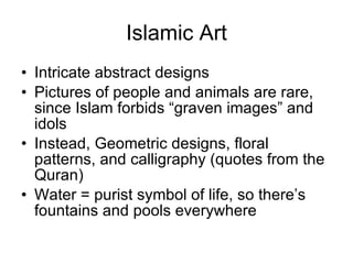 Islamic Art Intricate abstract designs Pictures of people and animals are rare, since Islam forbids “graven images” and idols Instead, Geometric designs, floral patterns, and calligraphy (quotes from the Quran) Water = purist symbol of life, so there’s fountains and pools everywhere 