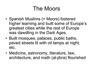 The Moors Spanish Muslims (= Moors) fostered higher learning and built some of Europe’s greatest cities while the rest of Europe was dawdling in the Dark Ages. Built mosques, palaces, public baths, paved streets lit with oil lamps at night, etc. Medicine, astronomy, literature, law, architecture, and math (al-jibra) flourished 