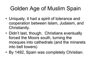 Golden Age of Muslim Spain Uniquely, it had a spirit of tolerance and cooperation between Islam, Judaism, and Christianity. Didn’t last, though.  Christians eventually forced the Moors south, turning the mosques into cathedrals (and the minarets into bell towers) By 1492, Spain was completely Christian. 