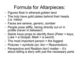 Formula for Altarpieces: Figures float in ethereal golden land The holy have gold plates behind their heads (i.e. halos) Faces are serene, generic, somber People pose stiffly, facing directly out or in profile (never in between) Saints have props to identify them (Peter = keys, Luke = a Gospel, Mark = a sword) The most important person = the biggest Pictures = symbols (ex: lion = Resurrection) Perspective and Realism don’t matter – it’s about telling a story with just the necessary parts 
