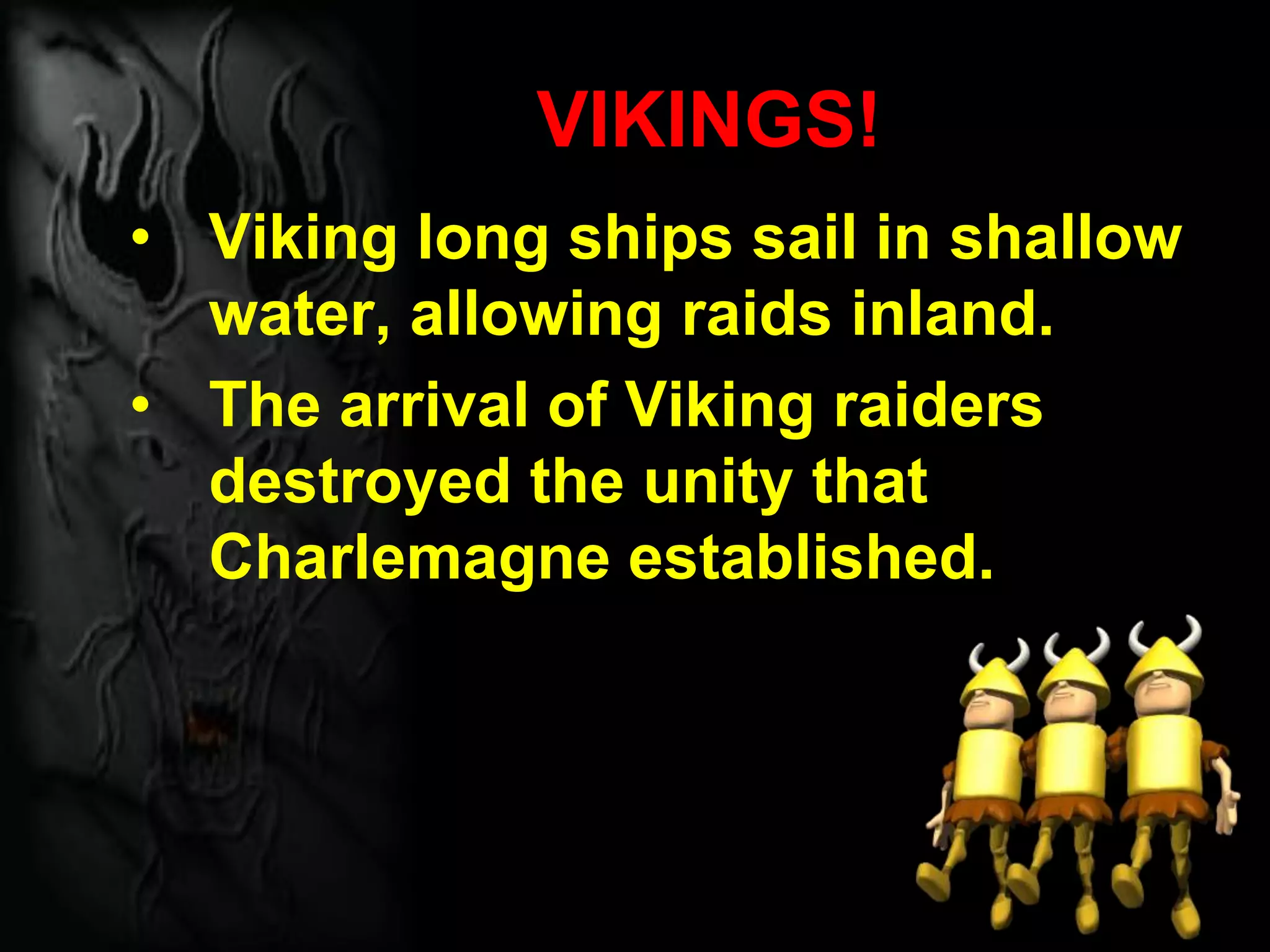 VIKINGS!
• Viking long ships sail in shallow
water, allowing raids inland.
• The arrival of Viking raiders
destroyed the unity that
Charlemagne established.
 